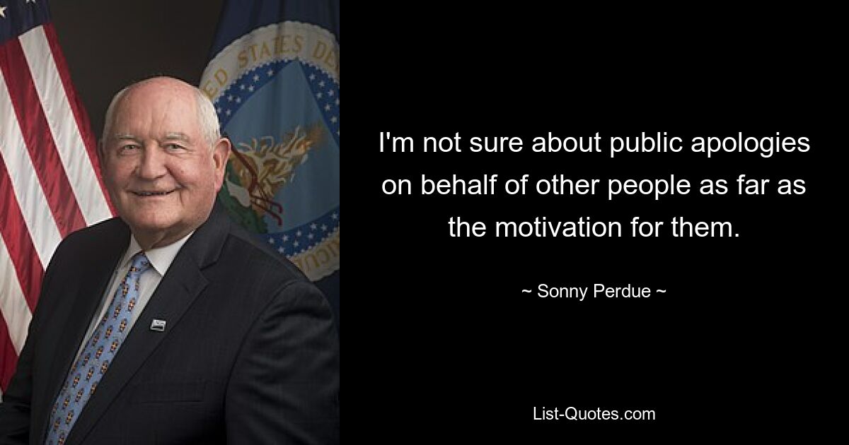 I'm not sure about public apologies on behalf of other people as far as the motivation for them. — © Sonny Perdue