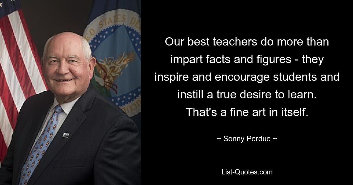 Our best teachers do more than impart facts and figures - they inspire and encourage students and instill a true desire to learn. That's a fine art in itself. — © Sonny Perdue