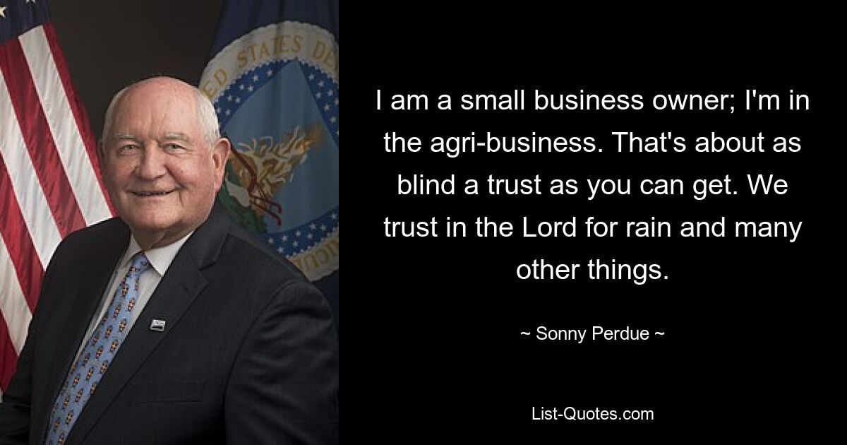 I am a small business owner; I'm in the agri-business. That's about as blind a trust as you can get. We trust in the Lord for rain and many other things. — © Sonny Perdue