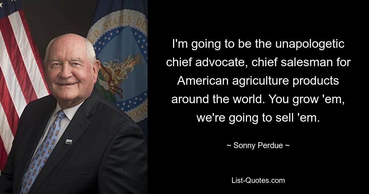 I'm going to be the unapologetic chief advocate, chief salesman for American agriculture products around the world. You grow 'em, we're going to sell 'em. — © Sonny Perdue