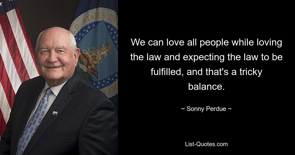 We can love all people while loving the law and expecting the law to be fulfilled, and that's a tricky balance. — © Sonny Perdue