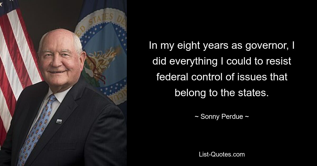 In my eight years as governor, I did everything I could to resist federal control of issues that belong to the states. — © Sonny Perdue