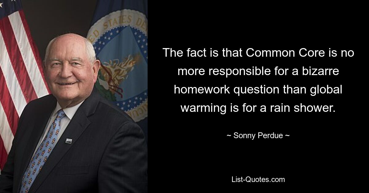 The fact is that Common Core is no more responsible for a bizarre homework question than global warming is for a rain shower. — © Sonny Perdue