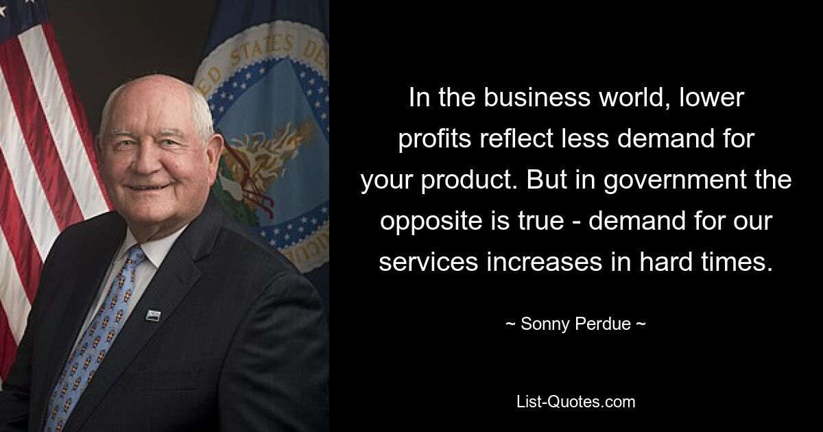 In the business world, lower profits reflect less demand for your product. But in government the opposite is true - demand for our services increases in hard times. — © Sonny Perdue