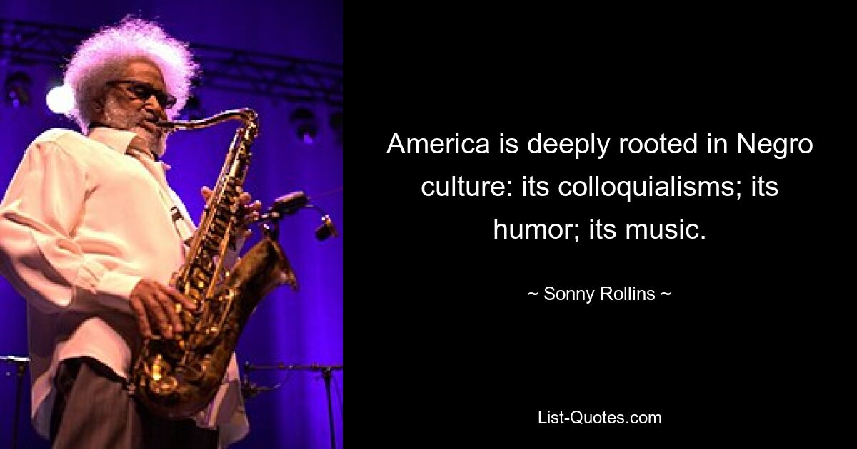 America is deeply rooted in Negro culture: its colloquialisms; its humor; its music. — © Sonny Rollins