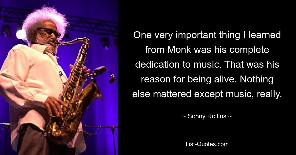 One very important thing I learned from Monk was his complete dedication to music. That was his reason for being alive. Nothing else mattered except music, really. — © Sonny Rollins