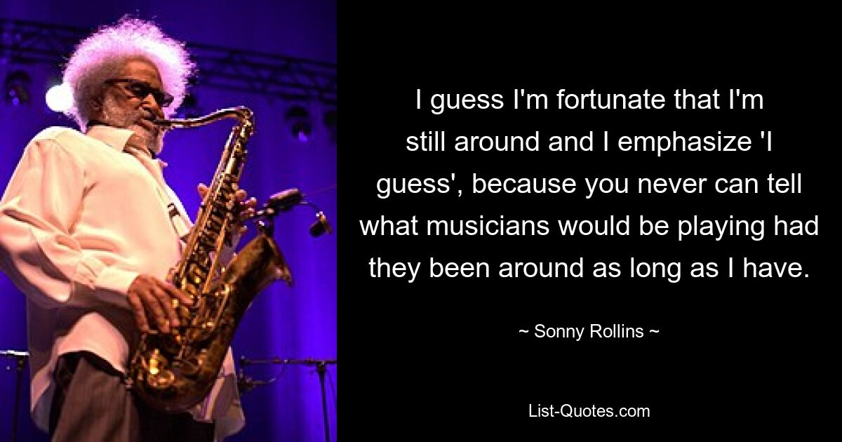 I guess I'm fortunate that I'm still around and I emphasize 'I guess', because you never can tell what musicians would be playing had they been around as long as I have. — © Sonny Rollins