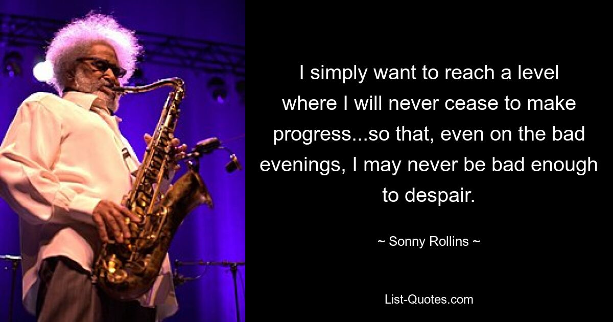 Ich möchte einfach ein Niveau erreichen, auf dem ich nie aufhöre, Fortschritte zu machen ... damit ich selbst an den schlechten Abenden nie so schlecht bin, dass ich verzweifle. — © Sonny Rollins