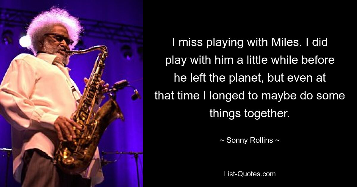 I miss playing with Miles. I did play with him a little while before he left the planet, but even at that time I longed to maybe do some things together. — © Sonny Rollins