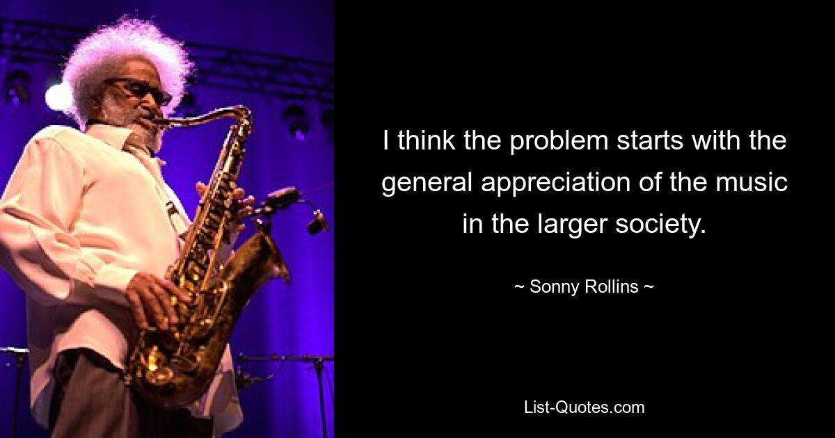 I think the problem starts with the general appreciation of the music in the larger society. — © Sonny Rollins