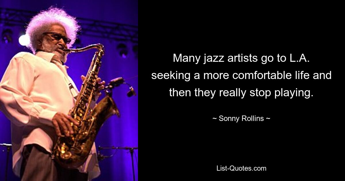 Many jazz artists go to L.A. seeking a more comfortable life and then they really stop playing. — © Sonny Rollins