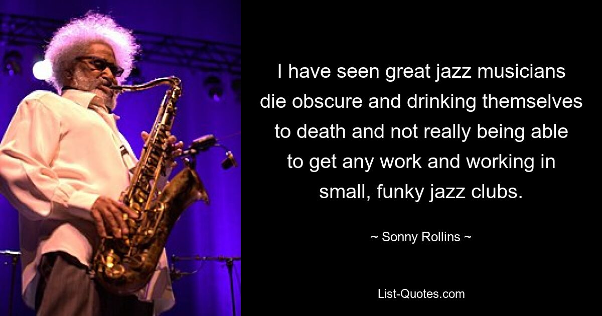 I have seen great jazz musicians die obscure and drinking themselves to death and not really being able to get any work and working in small, funky jazz clubs. — © Sonny Rollins