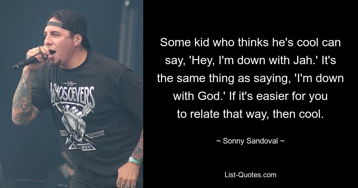 Some kid who thinks he's cool can say, 'Hey, I'm down with Jah.' It's the same thing as saying, 'I'm down with God.' If it's easier for you to relate that way, then cool. — © Sonny Sandoval