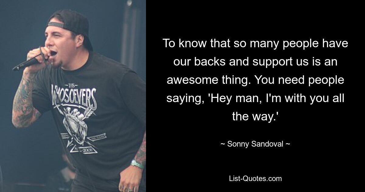 To know that so many people have our backs and support us is an awesome thing. You need people saying, 'Hey man, I'm with you all the way.' — © Sonny Sandoval