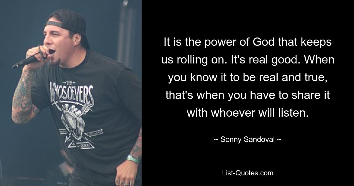 It is the power of God that keeps us rolling on. It's real good. When you know it to be real and true, that's when you have to share it with whoever will listen. — © Sonny Sandoval