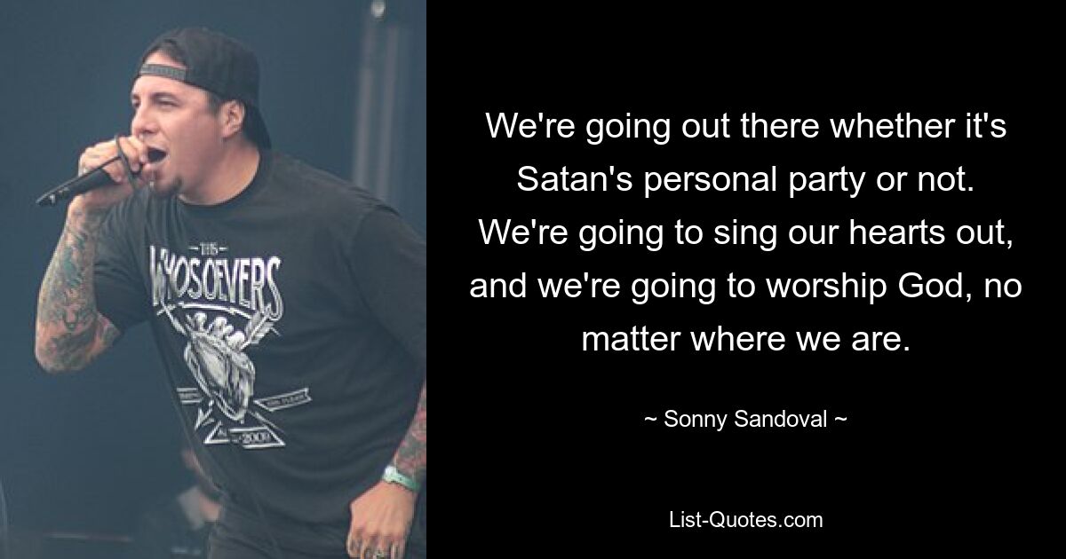 We're going out there whether it's Satan's personal party or not. We're going to sing our hearts out, and we're going to worship God, no matter where we are. — © Sonny Sandoval