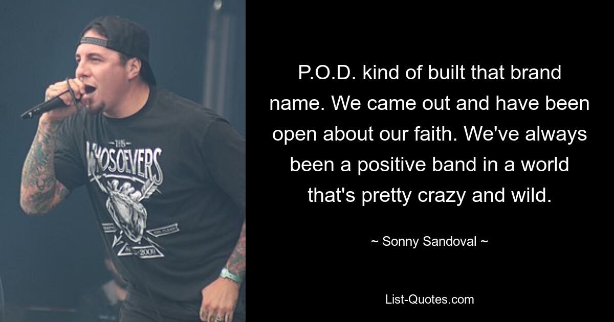 P.O.D. kind of built that brand name. We came out and have been open about our faith. We've always been a positive band in a world that's pretty crazy and wild. — © Sonny Sandoval