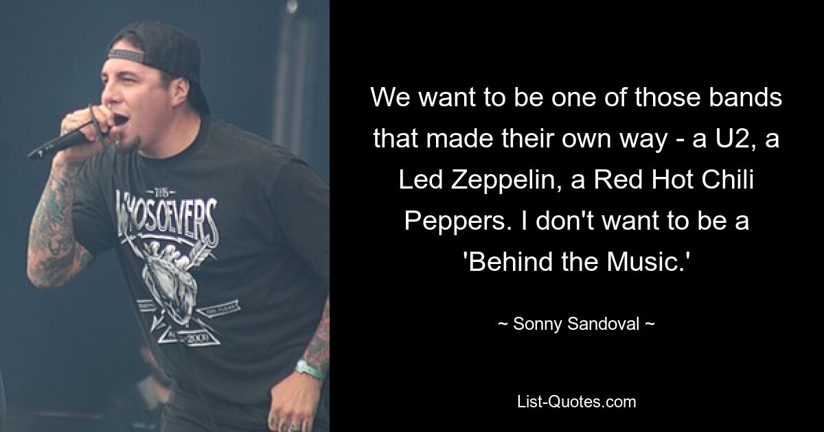 We want to be one of those bands that made their own way - a U2, a Led Zeppelin, a Red Hot Chili Peppers. I don't want to be a 'Behind the Music.' — © Sonny Sandoval