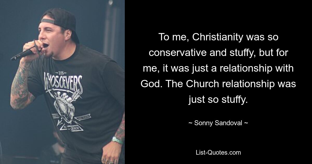 To me, Christianity was so conservative and stuffy, but for me, it was just a relationship with God. The Church relationship was just so stuffy. — © Sonny Sandoval