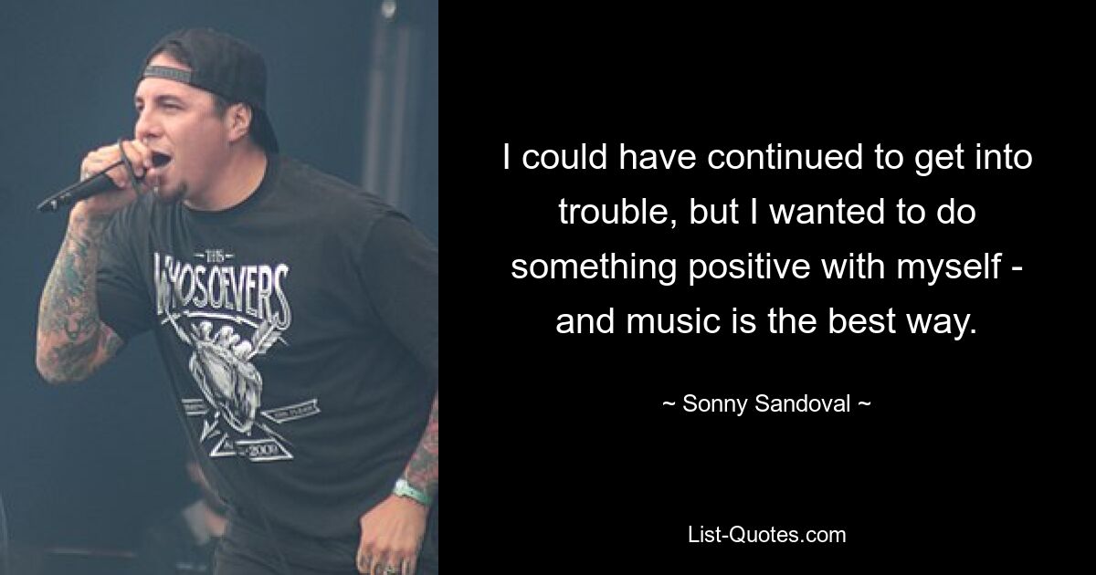 I could have continued to get into trouble, but I wanted to do something positive with myself - and music is the best way. — © Sonny Sandoval