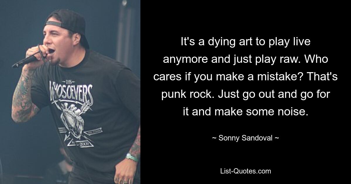 It's a dying art to play live anymore and just play raw. Who cares if you make a mistake? That's punk rock. Just go out and go for it and make some noise. — © Sonny Sandoval