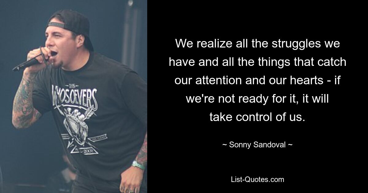 We realize all the struggles we have and all the things that catch our attention and our hearts - if we're not ready for it, it will take control of us. — © Sonny Sandoval