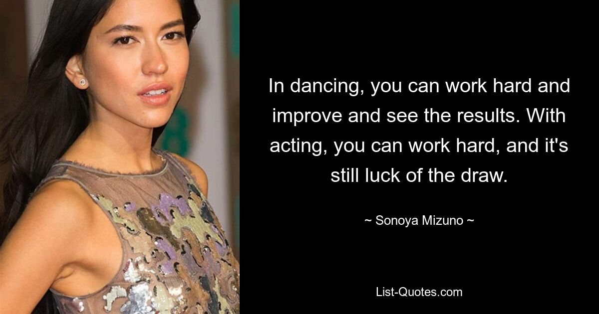 In dancing, you can work hard and improve and see the results. With acting, you can work hard, and it's still luck of the draw. — © Sonoya Mizuno