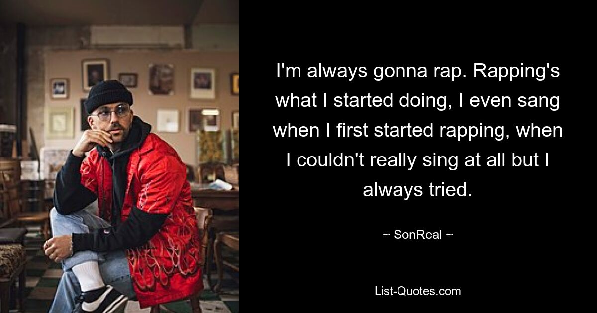 I'm always gonna rap. Rapping's what I started doing, I even sang when I first started rapping, when I couldn't really sing at all but I always tried. — © SonReal