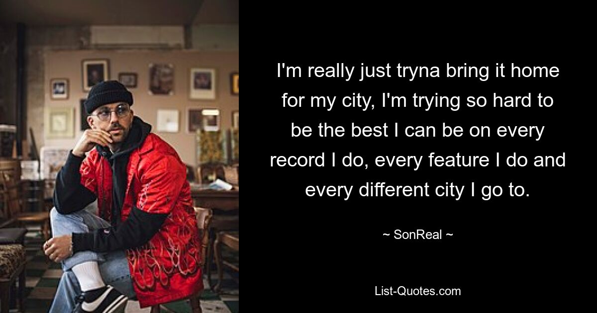 I'm really just tryna bring it home for my city, I'm trying so hard to be the best I can be on every record I do, every feature I do and every different city I go to. — © SonReal