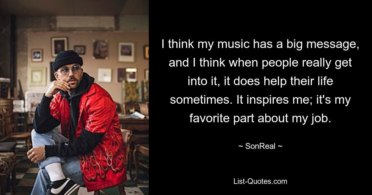 I think my music has a big message, and I think when people really get into it, it does help their life sometimes. It inspires me; it's my favorite part about my job. — © SonReal