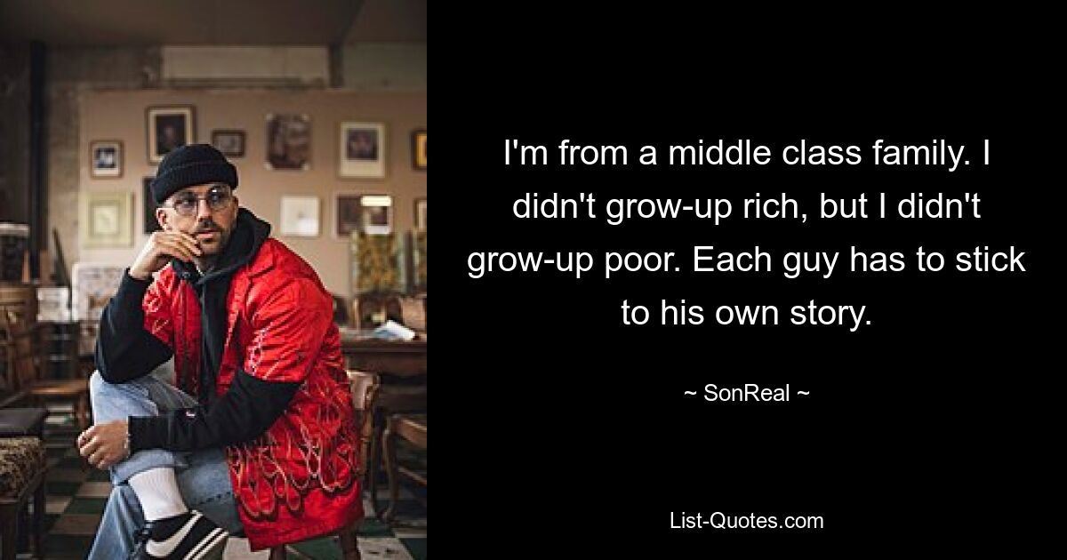 I'm from a middle class family. I didn't grow-up rich, but I didn't grow-up poor. Each guy has to stick to his own story. — © SonReal