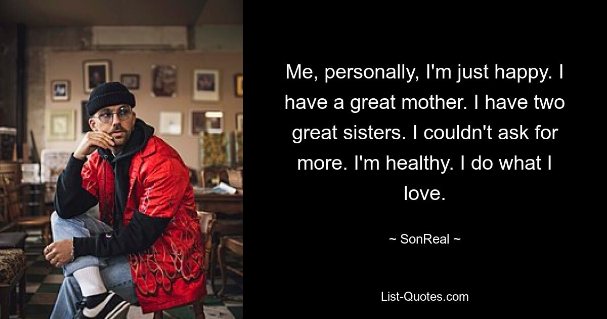 Me, personally, I'm just happy. I have a great mother. I have two great sisters. I couldn't ask for more. I'm healthy. I do what I love. — © SonReal