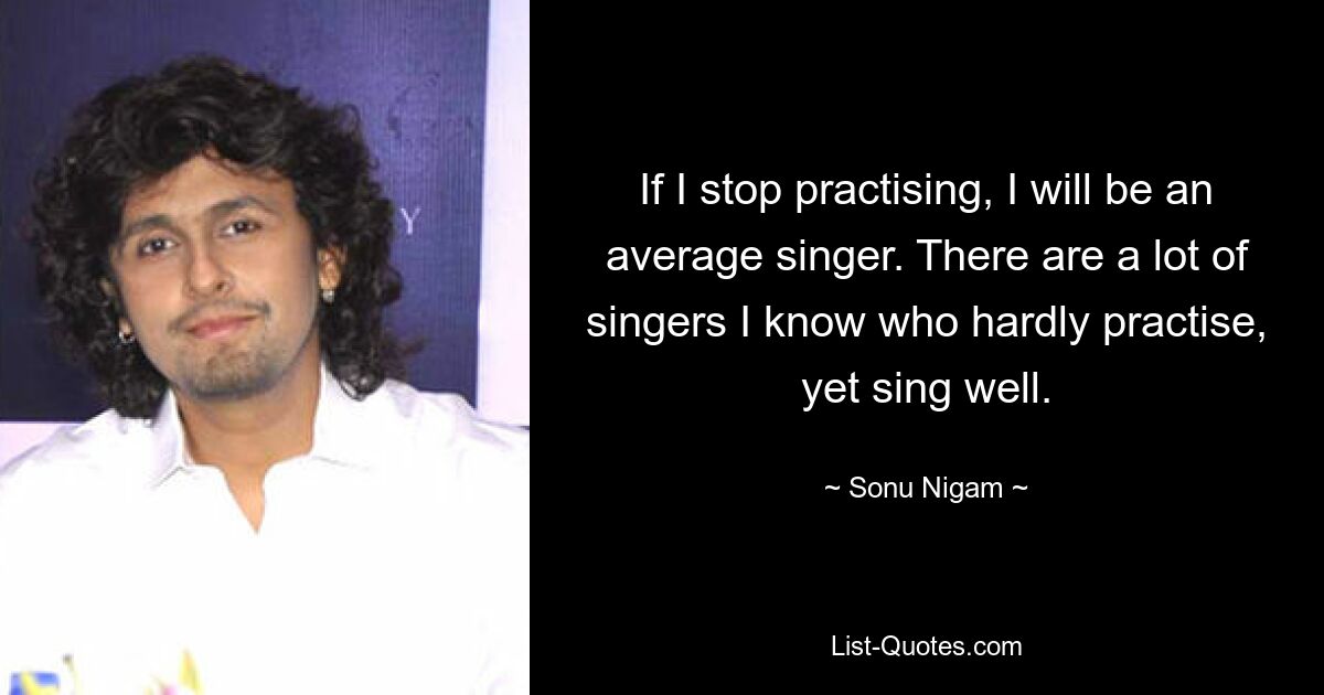 If I stop practising, I will be an average singer. There are a lot of singers I know who hardly practise, yet sing well. — © Sonu Nigam