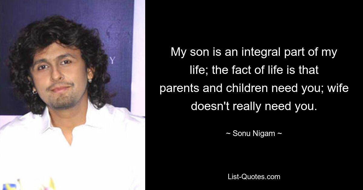 My son is an integral part of my life; the fact of life is that parents and children need you; wife doesn't really need you. — © Sonu Nigam