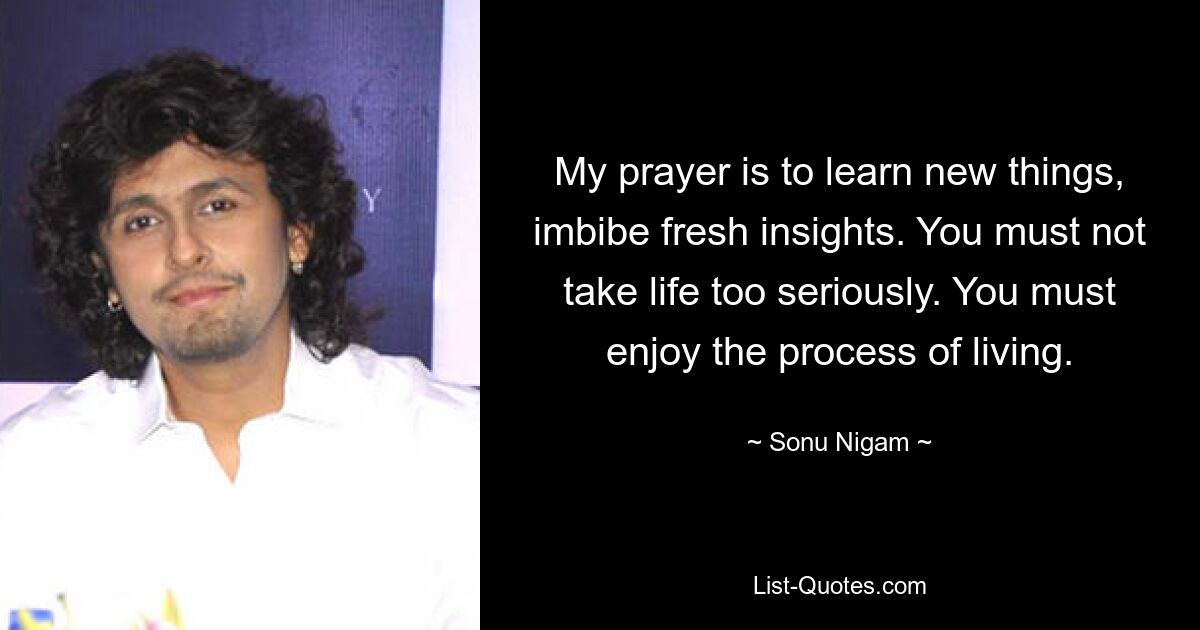 My prayer is to learn new things, imbibe fresh insights. You must not take life too seriously. You must enjoy the process of living. — © Sonu Nigam