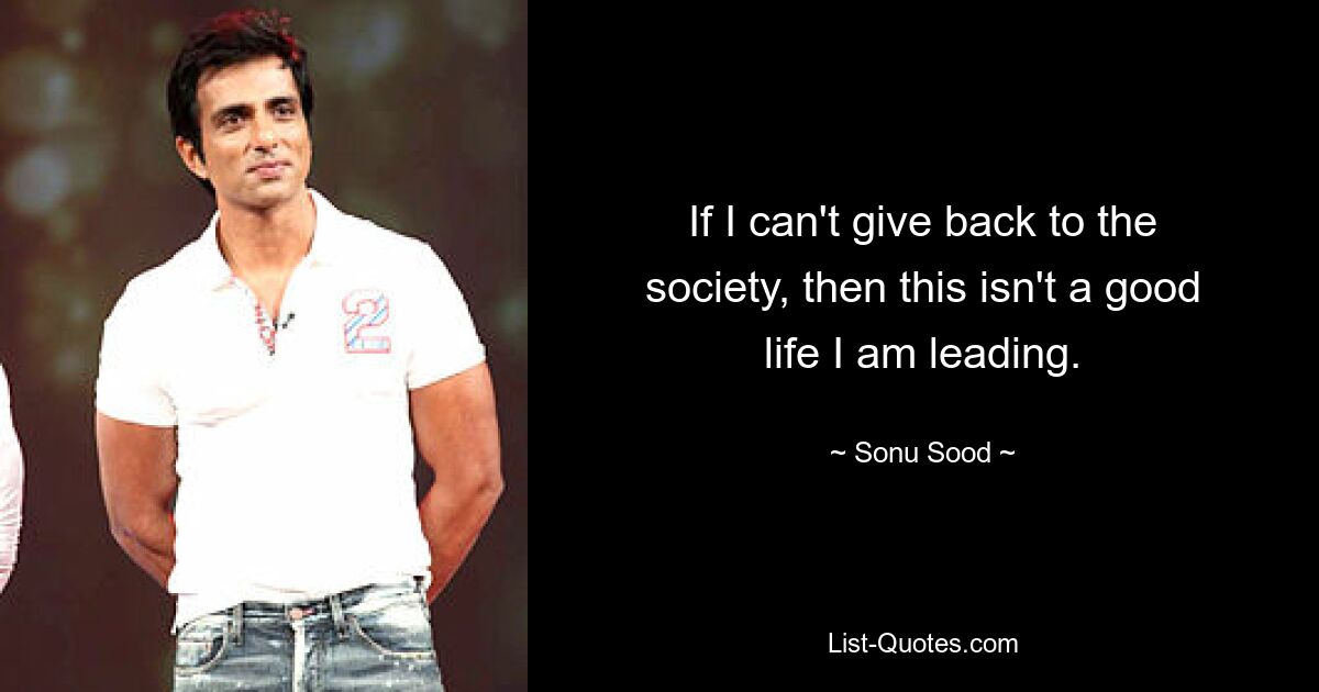 If I can't give back to the society, then this isn't a good life I am leading. — © Sonu Sood