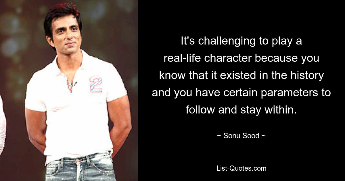 It's challenging to play a real-life character because you know that it existed in the history and you have certain parameters to follow and stay within. — © Sonu Sood