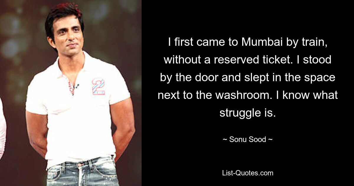 I first came to Mumbai by train, without a reserved ticket. I stood by the door and slept in the space next to the washroom. I know what struggle is. — © Sonu Sood