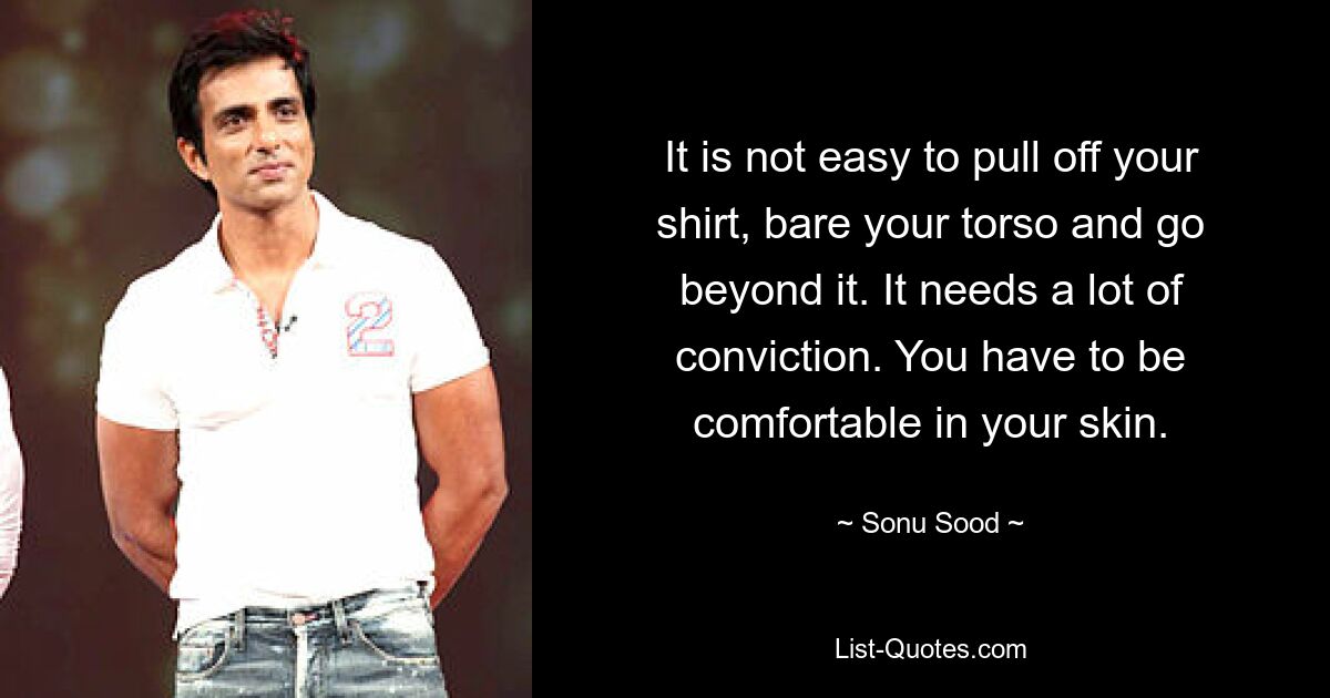 It is not easy to pull off your shirt, bare your torso and go beyond it. It needs a lot of conviction. You have to be comfortable in your skin. — © Sonu Sood