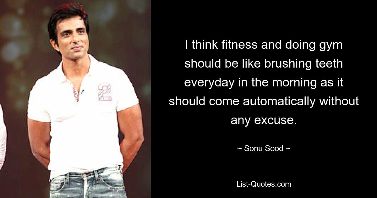 I think fitness and doing gym should be like brushing teeth everyday in the morning as it should come automatically without any excuse. — © Sonu Sood