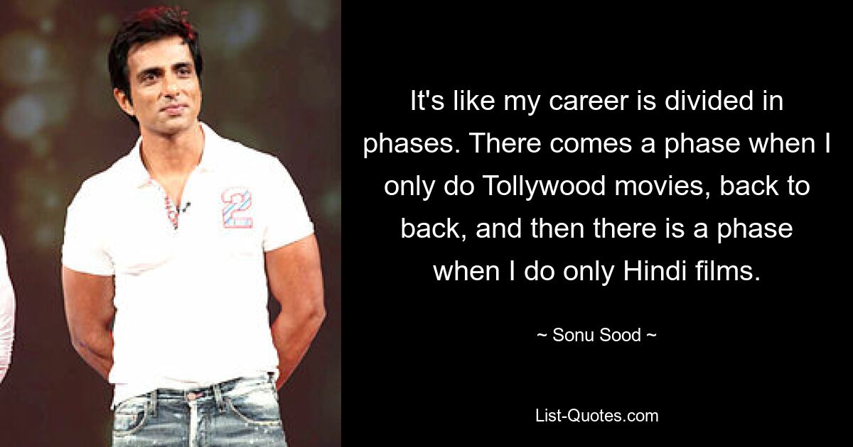 It's like my career is divided in phases. There comes a phase when I only do Tollywood movies, back to back, and then there is a phase when I do only Hindi films. — © Sonu Sood