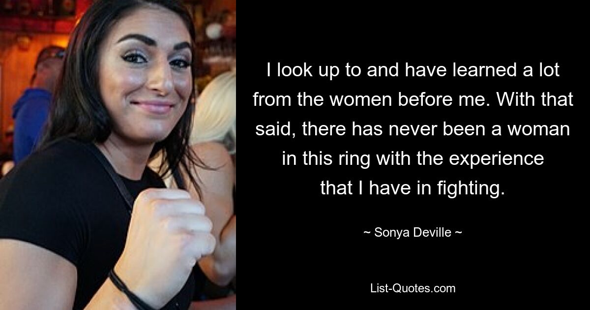 I look up to and have learned a lot from the women before me. With that said, there has never been a woman in this ring with the experience that I have in fighting. — © Sonya Deville