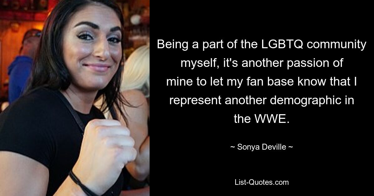 Being a part of the LGBTQ community myself, it's another passion of mine to let my fan base know that I represent another demographic in the WWE. — © Sonya Deville