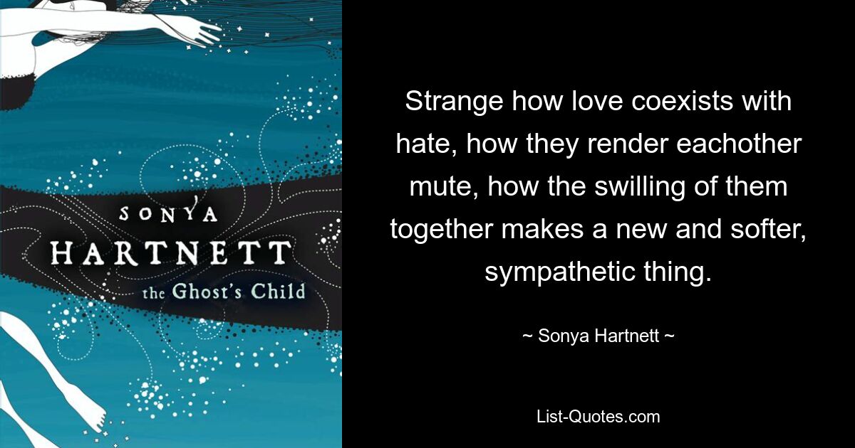 Strange how love coexists with hate, how they render eachother mute, how the swilling of them together makes a new and softer, sympathetic thing. — © Sonya Hartnett