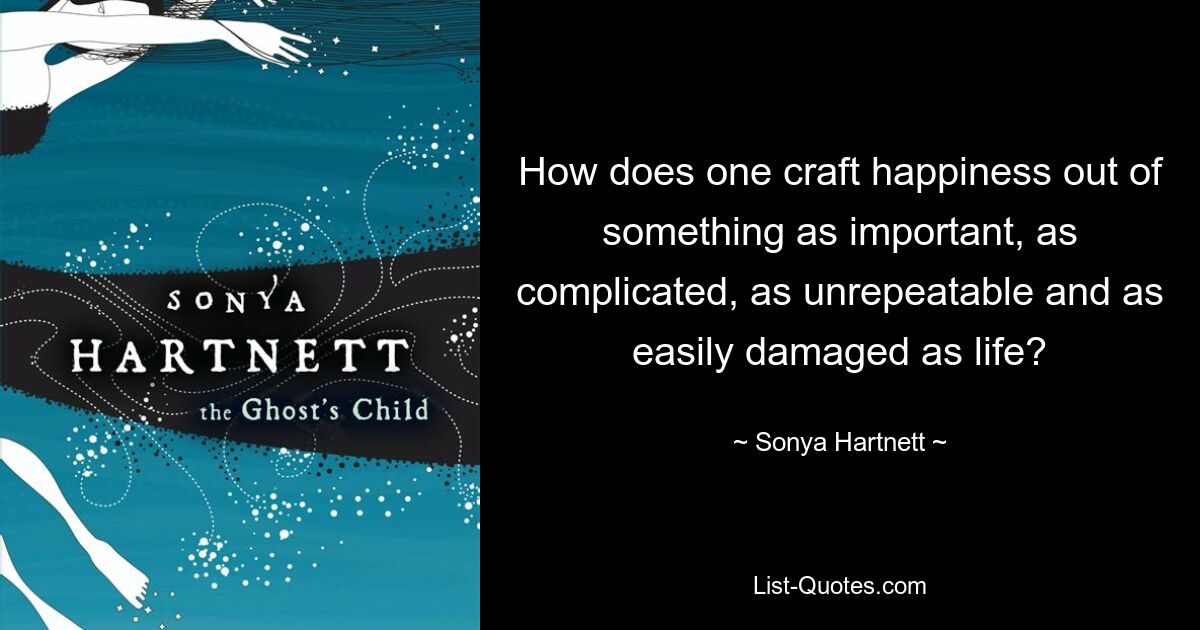 How does one craft happiness out of something as important, as complicated, as unrepeatable and as easily damaged as life? — © Sonya Hartnett