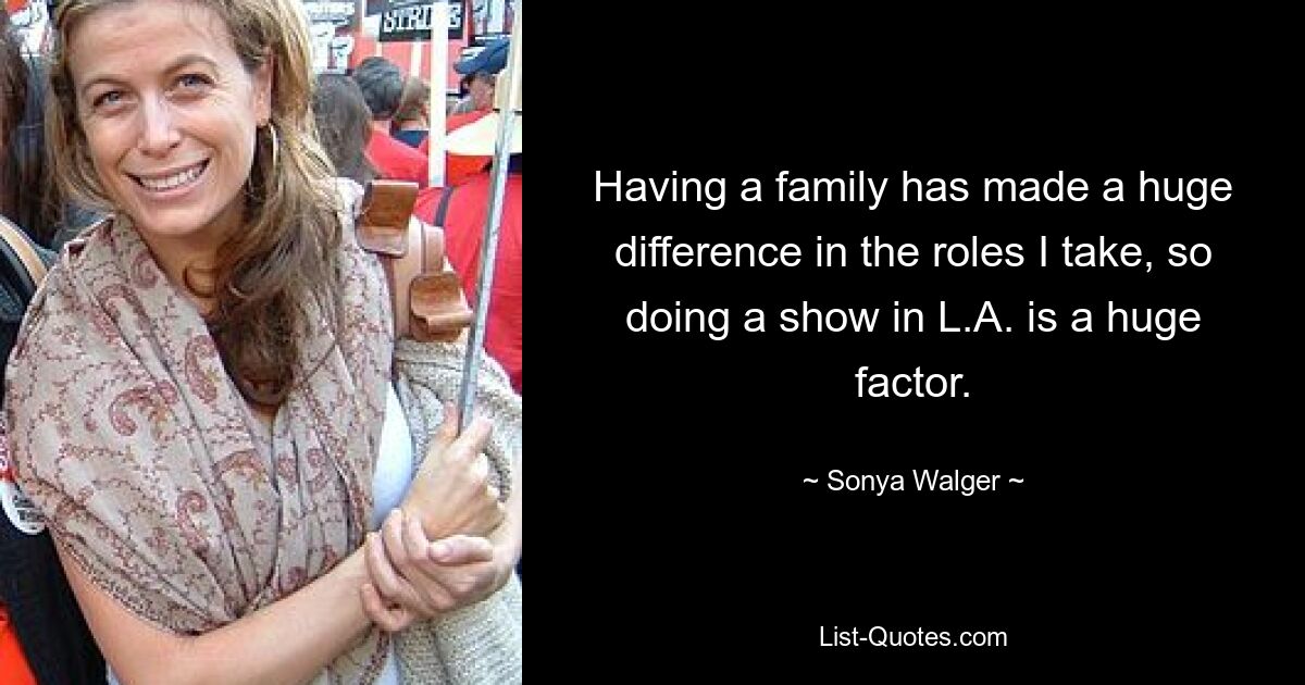 Having a family has made a huge difference in the roles I take, so doing a show in L.A. is a huge factor. — © Sonya Walger