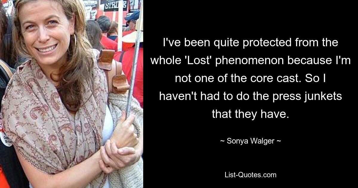 I've been quite protected from the whole 'Lost' phenomenon because I'm not one of the core cast. So I haven't had to do the press junkets that they have. — © Sonya Walger