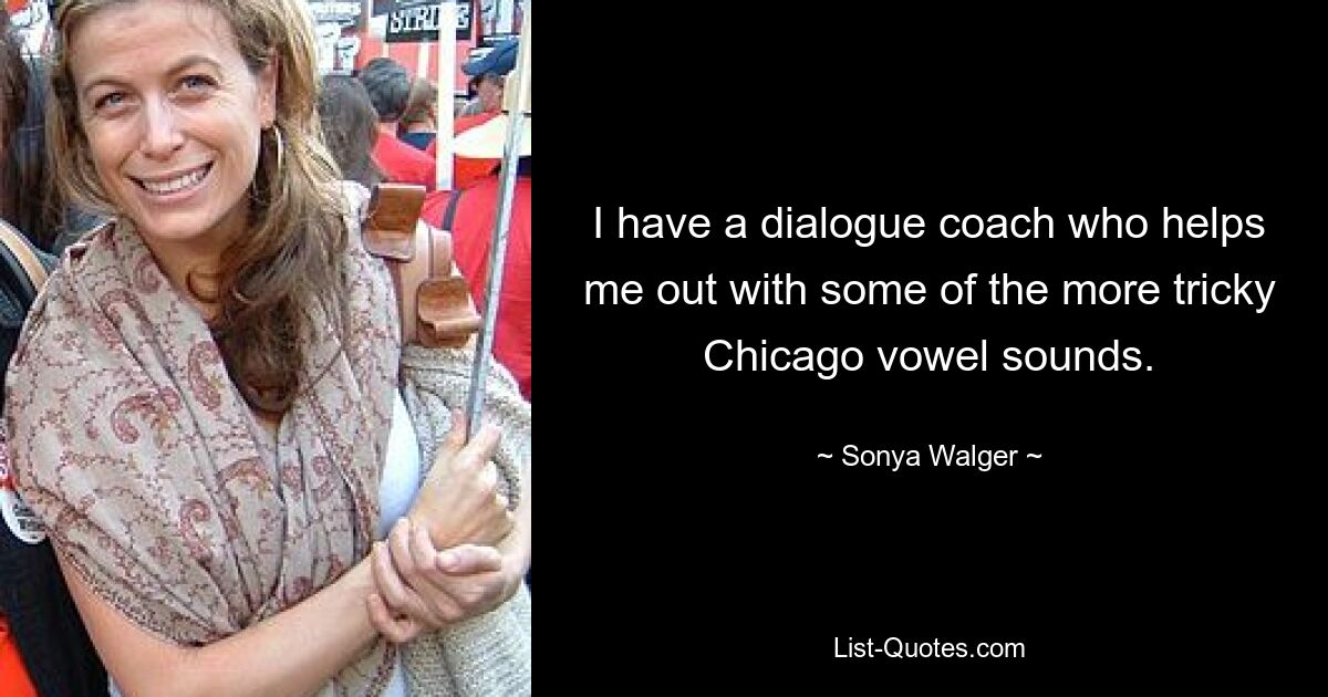 I have a dialogue coach who helps me out with some of the more tricky Chicago vowel sounds. — © Sonya Walger