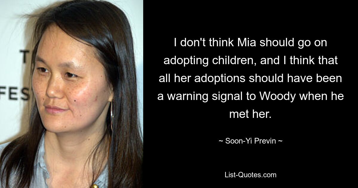 I don't think Mia should go on adopting children, and I think that all her adoptions should have been a warning signal to Woody when he met her. — © Soon-Yi Previn