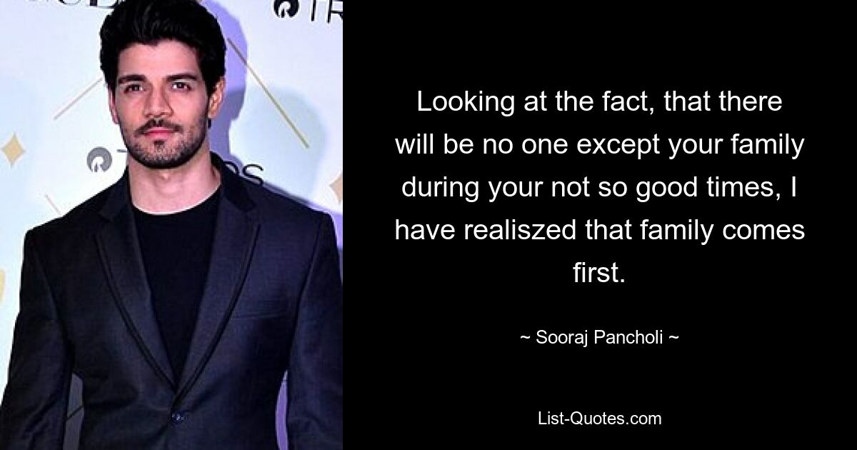 Looking at the fact, that there will be no one except your family during your not so good times, I have realiszed that family comes first. — © Sooraj Pancholi